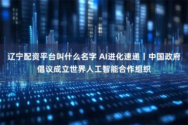 辽宁配资平台叫什么名字 AI进化速递丨中国政府倡议成立世界人工智能合作组织