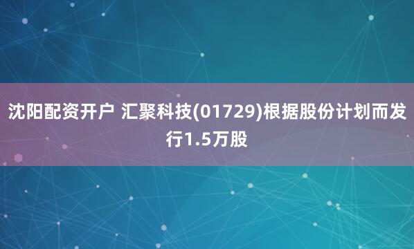 沈阳配资开户 汇聚科技(01729)根据股份计划而发行1.5万股