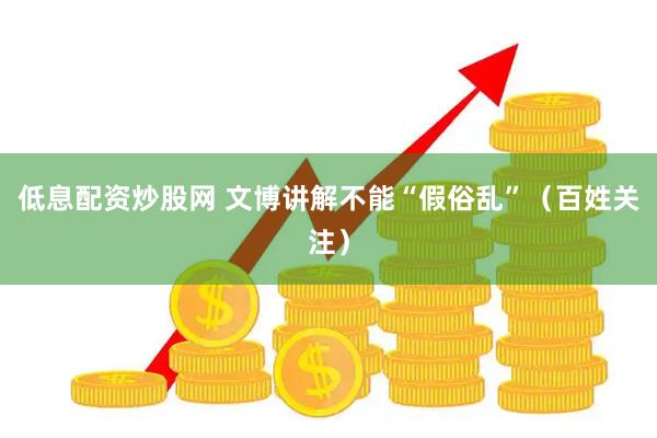 低息配资炒股网 文博讲解不能“假俗乱”（百姓关注）