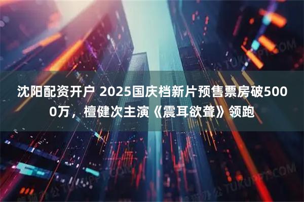 沈阳配资开户 2025国庆档新片预售票房破5000万，檀健次主演《震耳欲聋》领跑
